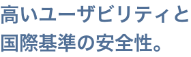 高いユーザビリティと、国際基準の安全性。