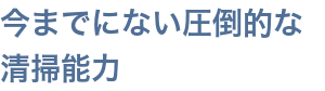 今までにない圧倒的な清掃能力