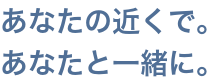 あなたの近くで。あなたと一緒に。