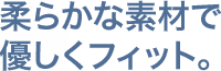 柔らか素材で優しくフィット。